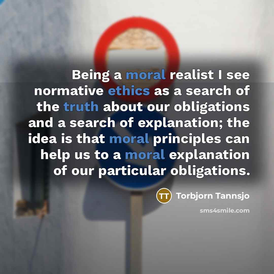 “Being a moral realist I see normative ethics as a search of the truth about our obligations and a search of explanation; the idea is that moral principles can help us to a moral explanation of our particular obligations.” quote by Torbjorn Tannsjo
