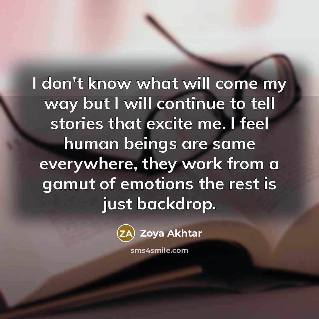 “I don't know what will come my way but I will continue to tell stories that excite me. I feel human beings are same everywhere, they work from a gamut of emotions the rest is just backdrop.” quote by Zoya Akhtar