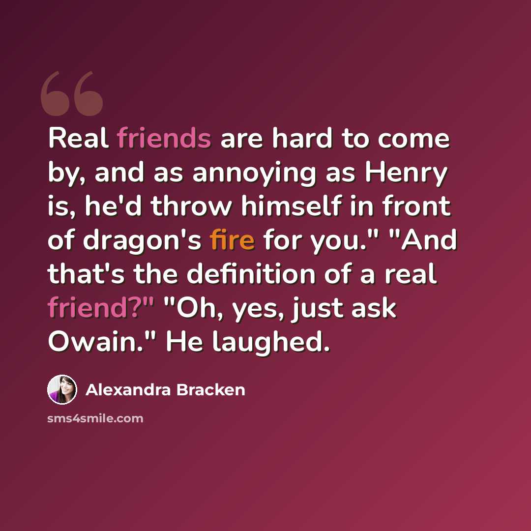 “Real friends are hard to come by, and as annoying as Henry is, he'd throw himself in front of dragon's fire for you." "And that's the definition of a real friend?" "Oh, yes, just ask Owain." He laughed.” quote by Alexandra Bracken