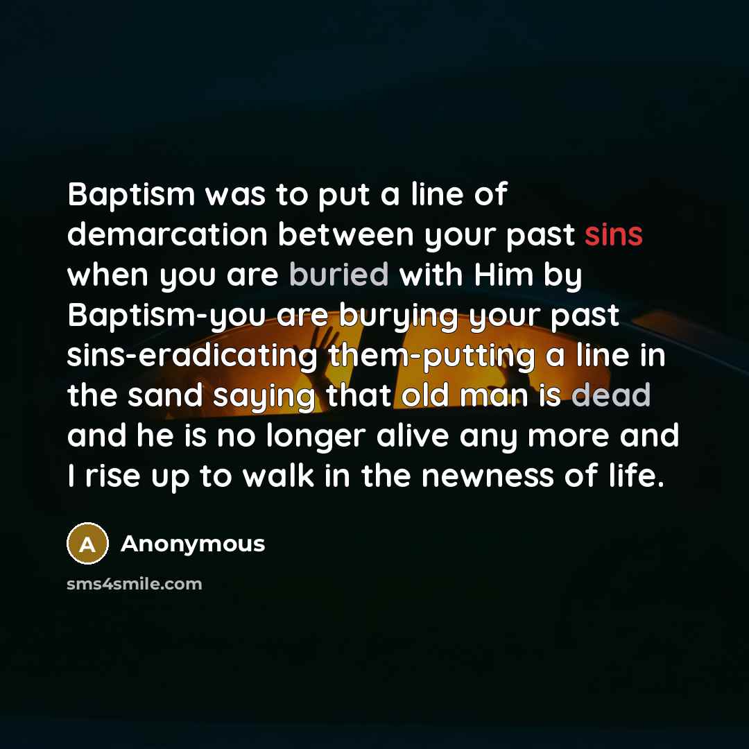 “Baptism was to put a line of demarcation between your past sins when you are buried with Him by Baptism-you are burying your past sins-eradicating them-putting a line in the sand saying that old man is dead and he is no longer alive any more and I rise up to walk in the newness of life.” quote by Anonymous