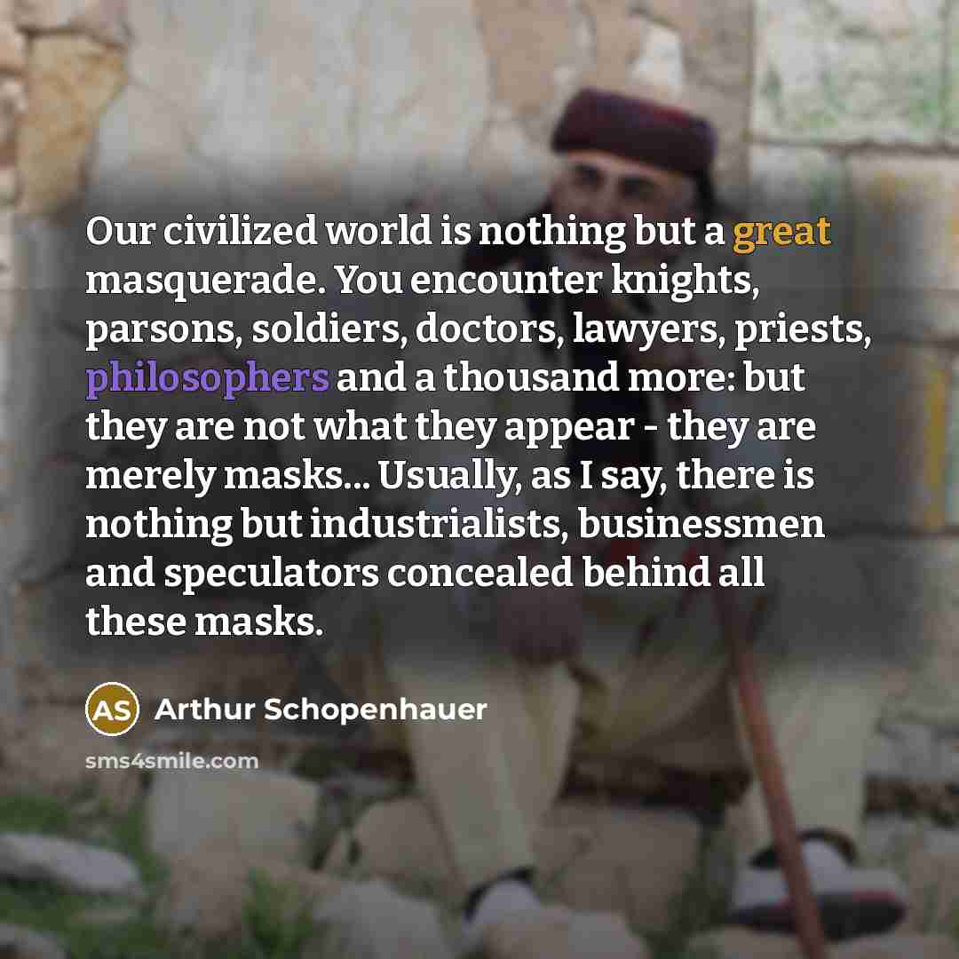 “Our civilized world is nothing but a great masquerade. You encounter knights, parsons, soldiers, doctors, lawyers, priests, philosophers and a thousand more: but they are not what they appear - they are merely masks... Usually, as I say, there is nothing but industrialists, businessmen and…” quote by Arthur Schopenhauer