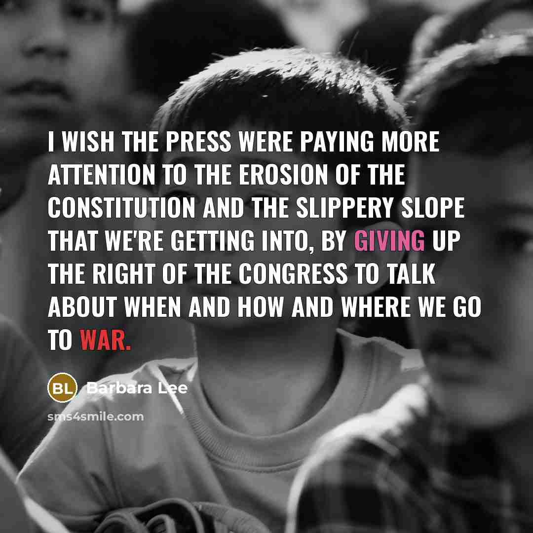 “I wish the press were paying more attention to the erosion of the Constitution and the slippery slope that we're getting into, by giving up the right of the Congress to talk about when and how and where we go to war.” quote by Barbara Lee