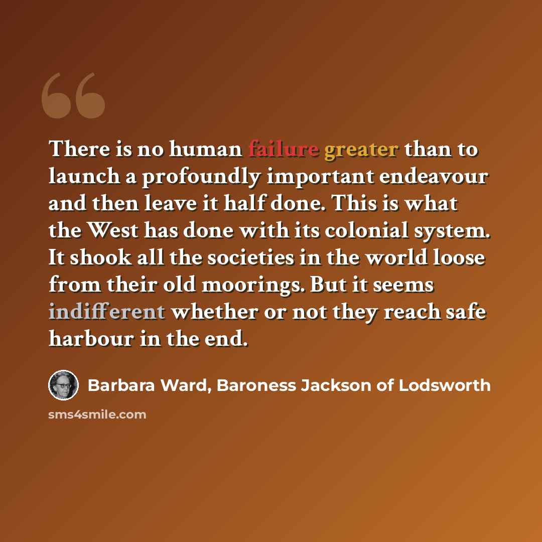 “There is no human failure greater than to launch a profoundly important endeavour and then leave it half done. This is what the West has done with its colonial system. It shook all the societies in the world loose from their old moorings. But it seems indifferent whether or not they reach safe…” quote by Barbara Ward, Baroness Jackson of Lodsworth