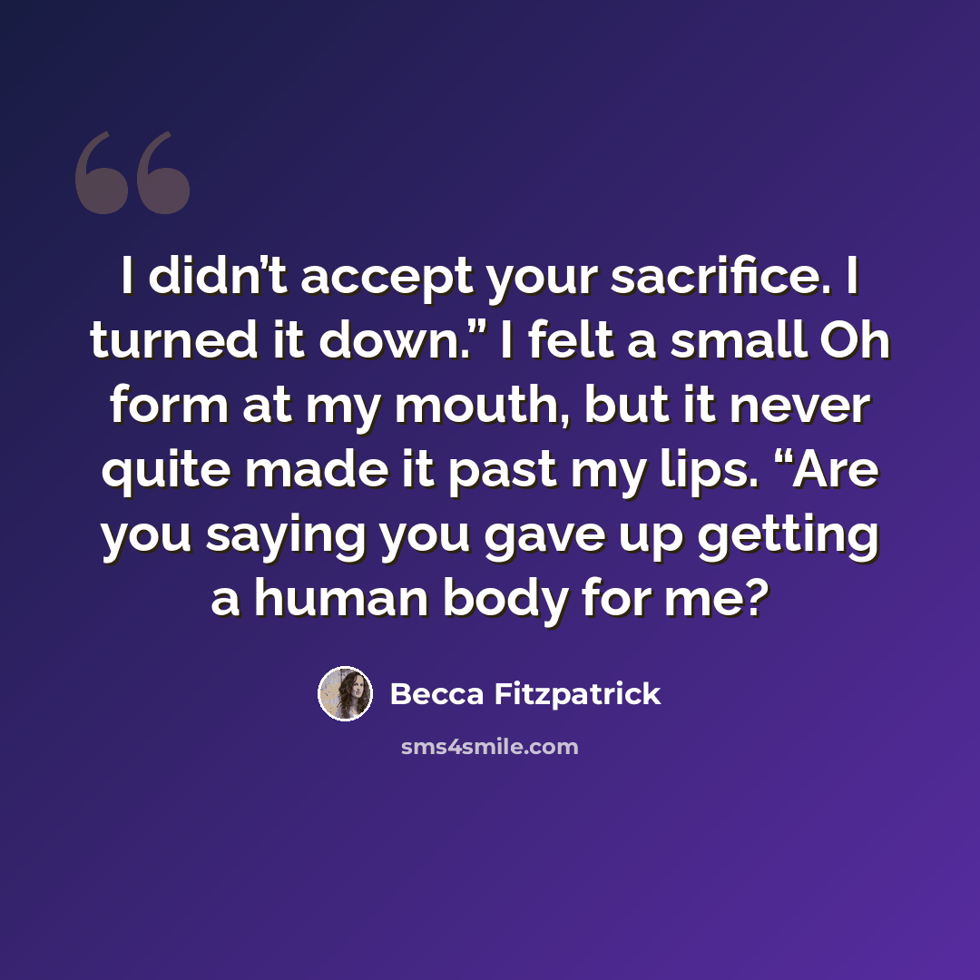 “I didn’t accept your sacrifice. I turned it down.” I felt a small Oh form at my mouth, but it never quite made it past my lips. “Are you saying you gave up getting a human body for me?” quote by Becca Fitzpatrick