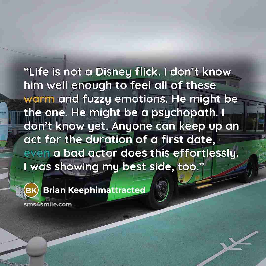 “Life is not a Disney flick. I don’t know him well enough to feel all of these warm and fuzzy emotions. He might be the one. He might be a psychopath. I don’t know yet. Anyone can keep up an act for the duration of a first date, even a bad actor does this effortlessly. I was showing my best side…” quote by Brian Keephimattracted