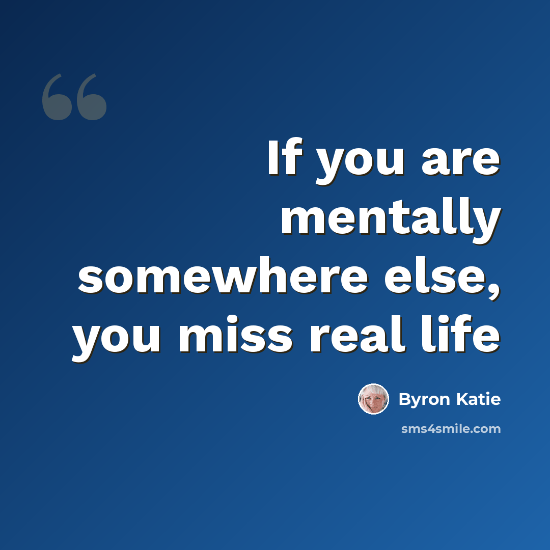 “If you are mentally somewhere else, you miss real life” quote by Byron Katie