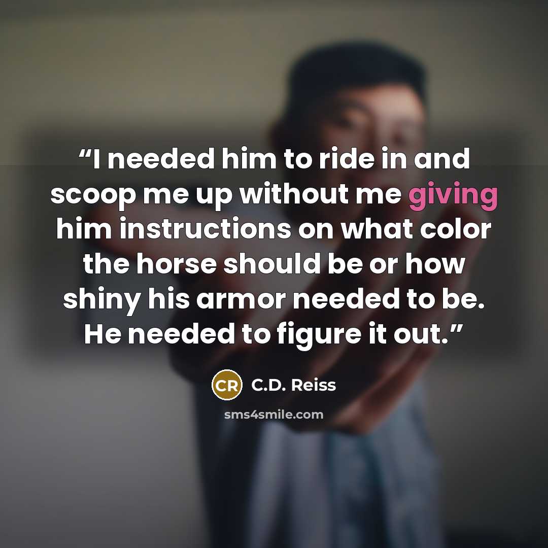 “I needed him to ride in and scoop me up without me giving him instructions on what color the horse should be or how shiny his armor needed to be. He needed to figure it out.” quote by C.D. Reiss