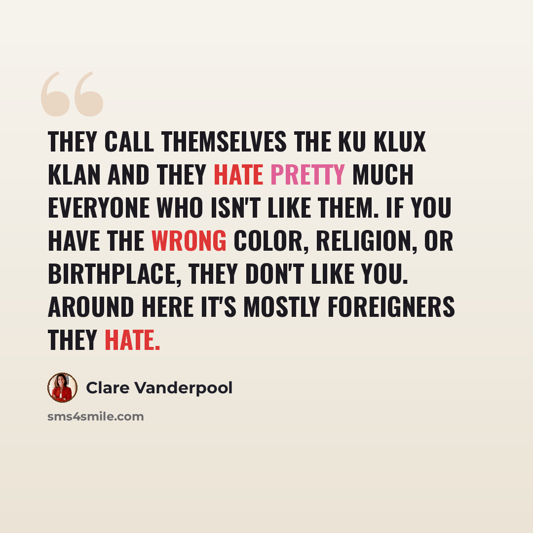 “They call themselves the Ku Klux Klan and they hate pretty much everyone who isn't like them. If you have the wrong color, religion, or birthplace, they don't like you. Around here it's mostly foreigners they hate.” quote by Clare Vanderpool