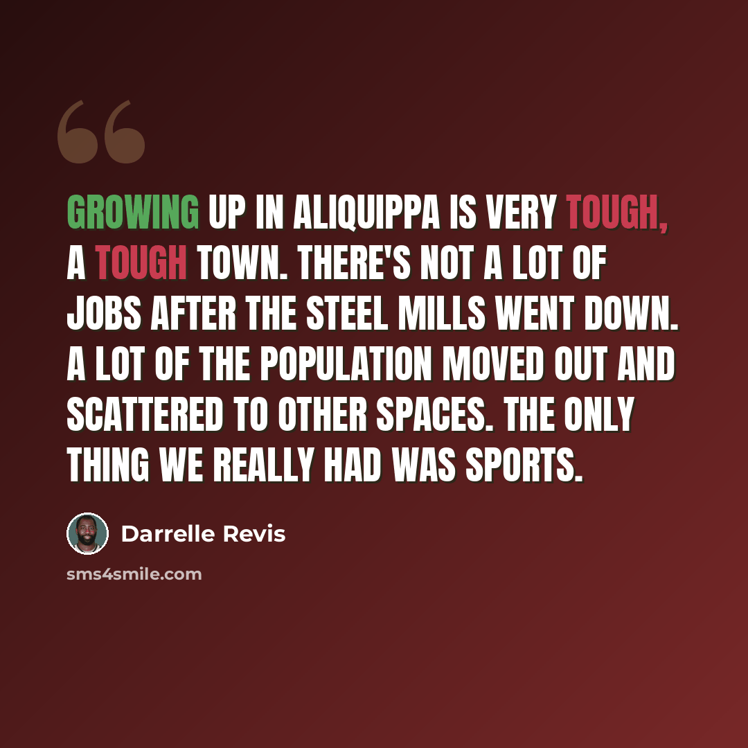 “Growing up in Aliquippa is very tough, a tough town. There's not a lot of jobs after the steel mills went down. A lot of the population moved out and scattered to other spaces. The only thing we really had was sports.” quote by Darrelle Revis