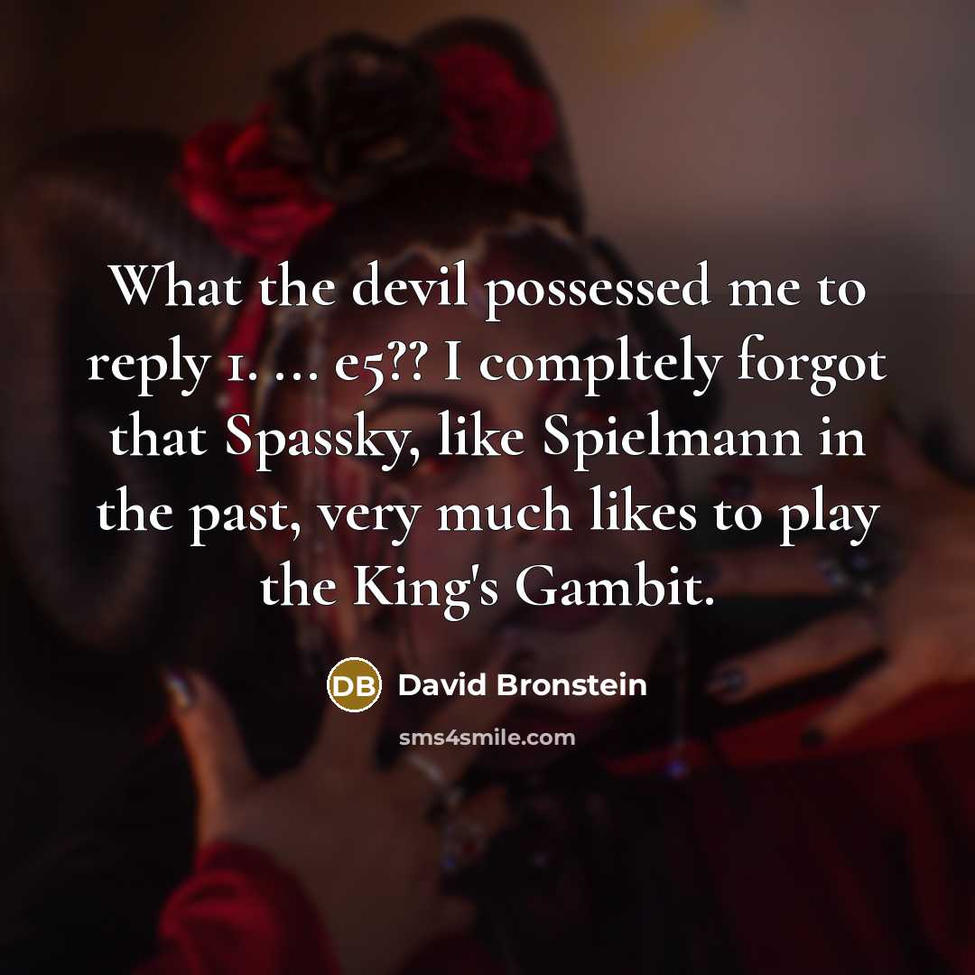 “What the devil possessed me to reply 1. ... e5?? I compltely forgot that Spassky, like Spielmann in the past, very much likes to play the King's Gambit.” quote by David Bronstein
