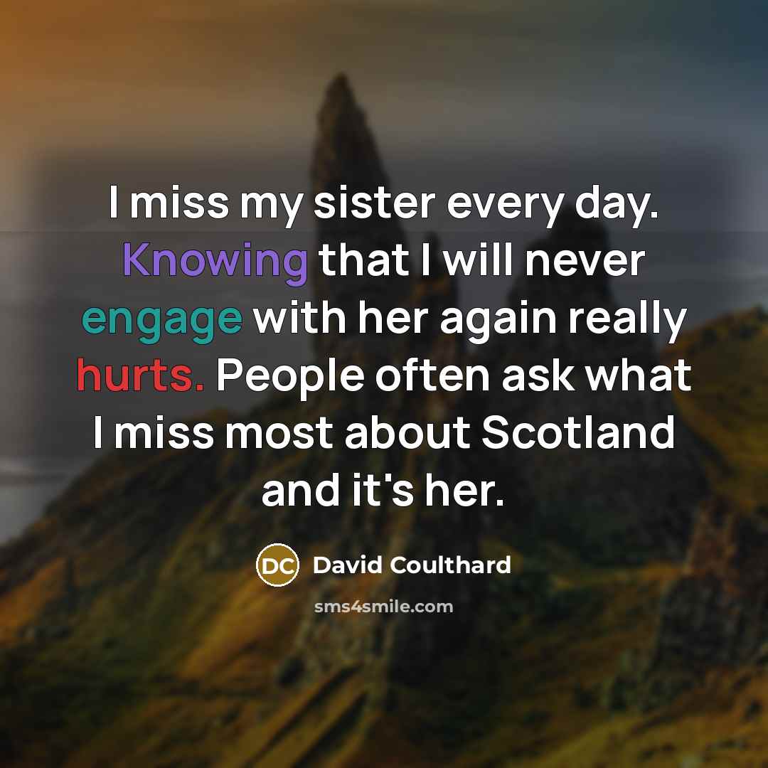 “I miss my sister every day. Knowing that I will never engage with her again really hurts. People often ask what I miss most about Scotland and it's her.” quote by David Coulthard
