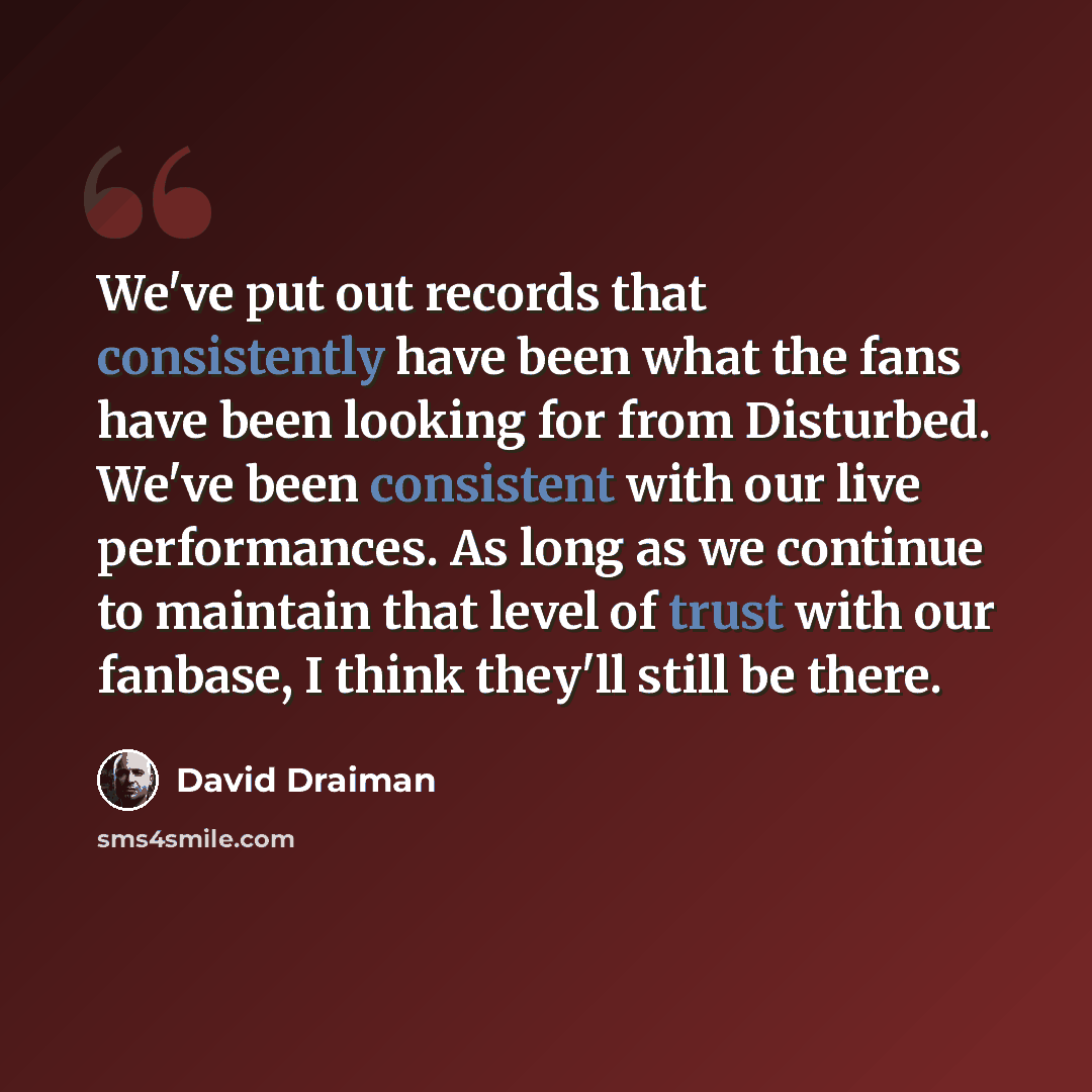 “We've put out records that consistently have been what the fans have been looking for from Disturbed. We've been consistent with our live performances. As long as we continue to maintain that level of trust with our fanbase, I think they'll still be there.” quote by David Draiman