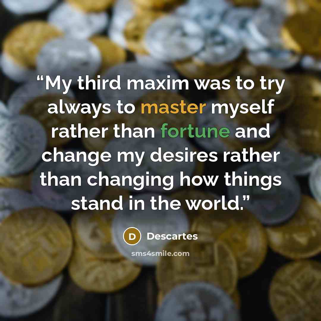 “My third maxim was to try always to master myself rather than fortune and change my desires rather than changing how things stand in the world.” quote by Descartes