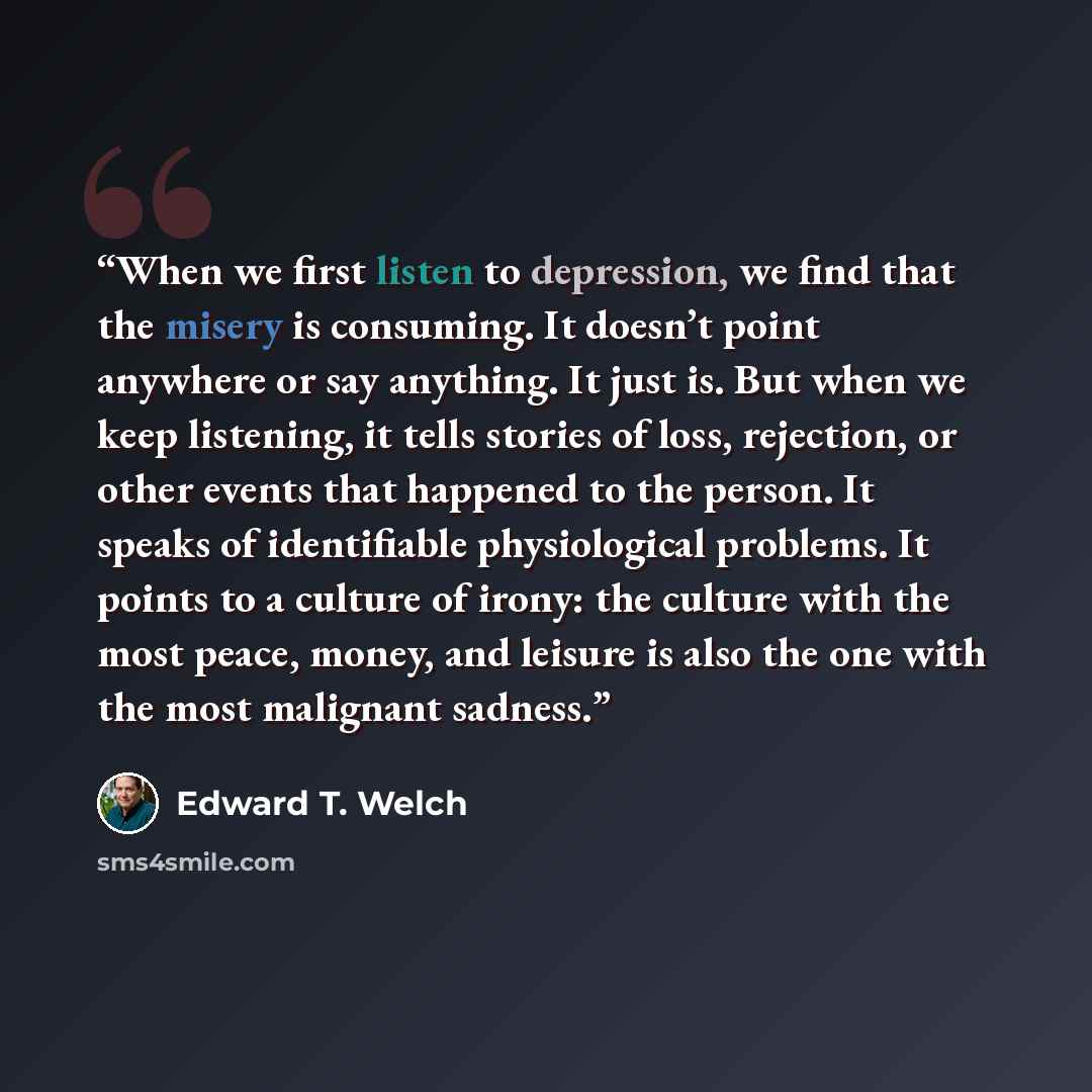 “When we first listen to depression, we find that the misery is consuming. It doesn’t point anywhere or say anything. It just is. But when we keep listening, it tells stories of loss, rejection, or other events that happened to the person. It speaks of identifiable physiological problems. It points…” quote by Edward T. Welch