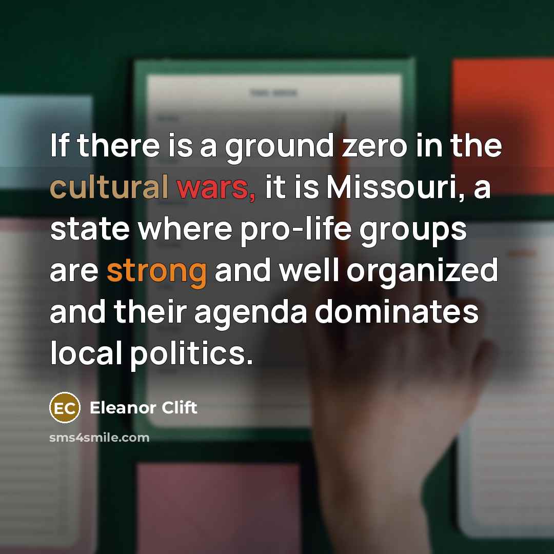 “If there is a ground zero in the cultural wars, it is Missouri, a state where pro-life groups are strong and well organized and their agenda dominates local politics.” quote by Eleanor Clift
