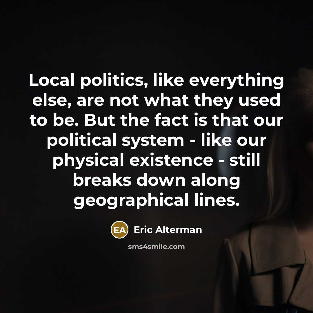“Local politics, like everything else, are not what they used to be. But the fact is that our political system - like our physical existence - still breaks down along geographical lines.” quote by Eric Alterman