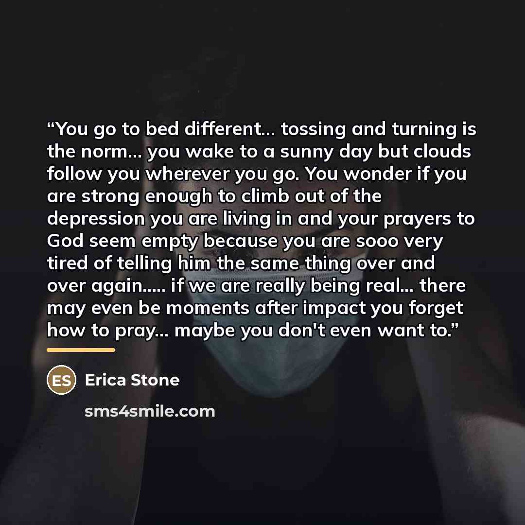 “You go to bed different... tossing and turning is the norm... you wake to a sunny day but clouds follow you wherever you go. You wonder if you are strong enough to climb out of the depression you are living in and your prayers to God seem empty because you are sooo very tired of telling him the…” quote by Erica Stone