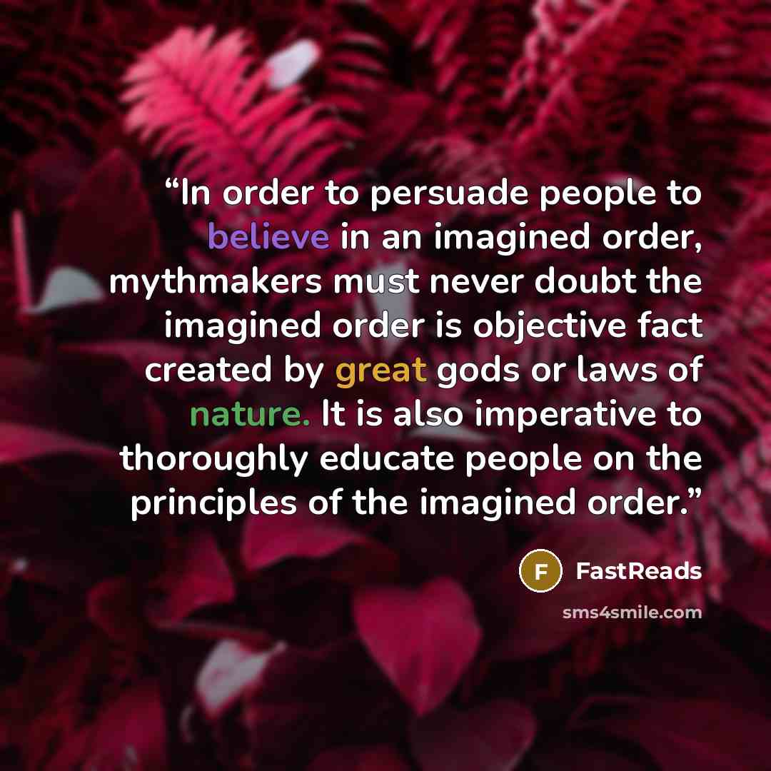 “In order to persuade people to believe in an imagined order, mythmakers must never doubt the imagined order is objective fact created by great gods or laws of nature. It is also imperative to thoroughly educate people on the principles of the imagined order.” quote by FastReads