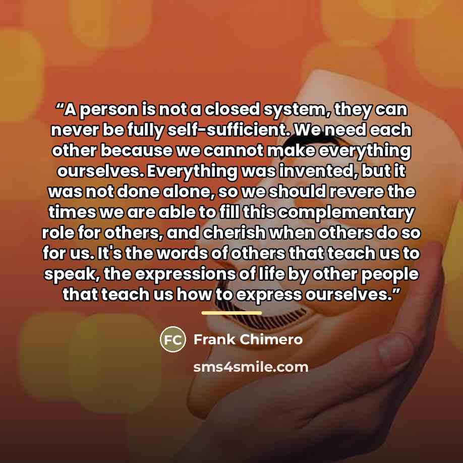“A person is not a closed system, they can never be fully self-sufficient. We need each other because we cannot make everything ourselves. Everything was invented, but it was not done alone, so we should revere the times we are able to fill this complementary role for others, and cherish when…” quote by Frank Chimero