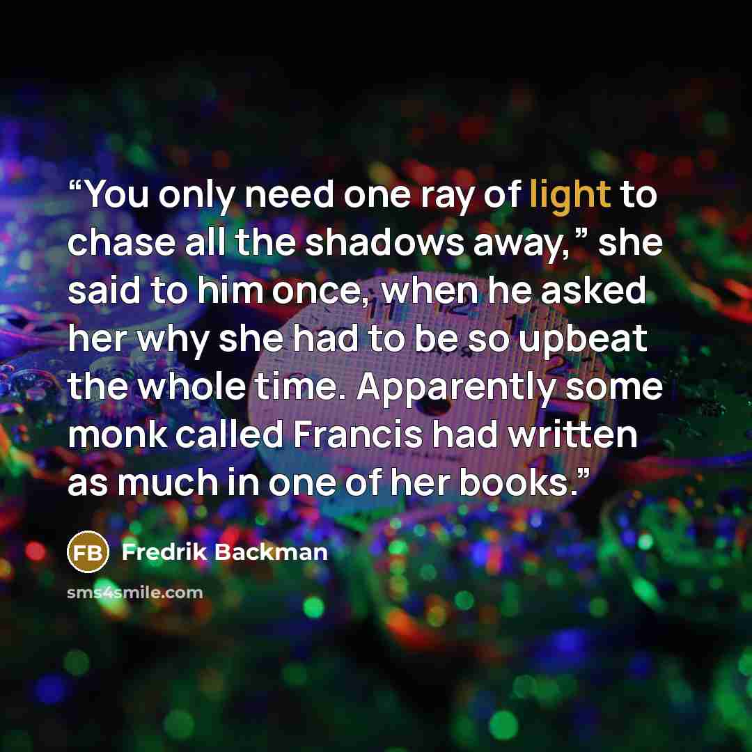 “You only need one ray of light to chase all the shadows away,” she said to him once, when he asked her why she had to be so upbeat the whole time. Apparently some monk called Francis had written as much in one of her books.” quote by Fredrik Backman