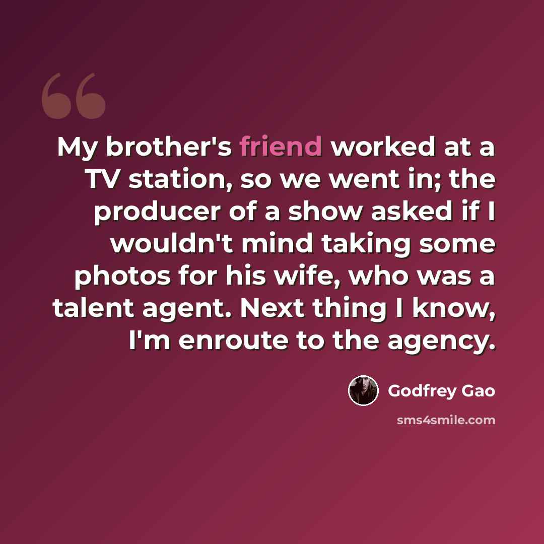 “My brother's friend worked at a TV station, so we went in; the producer of a show asked if I wouldn't mind taking some photos for his wife, who was a talent agent. Next thing I know, I'm enroute to the agency.” quote by Godfrey Gao