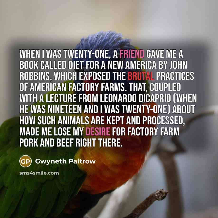 “When I was twenty-one, a friend gave me a book called Diet for a New America by John Robbins, which exposed the brutal practices of American factory farms. That, coupled with a lecture from Leonardo DiCaprio (when he was nineteen and I was twenty-one) about how such animals are kept and processed…” quote by Gwyneth Paltrow