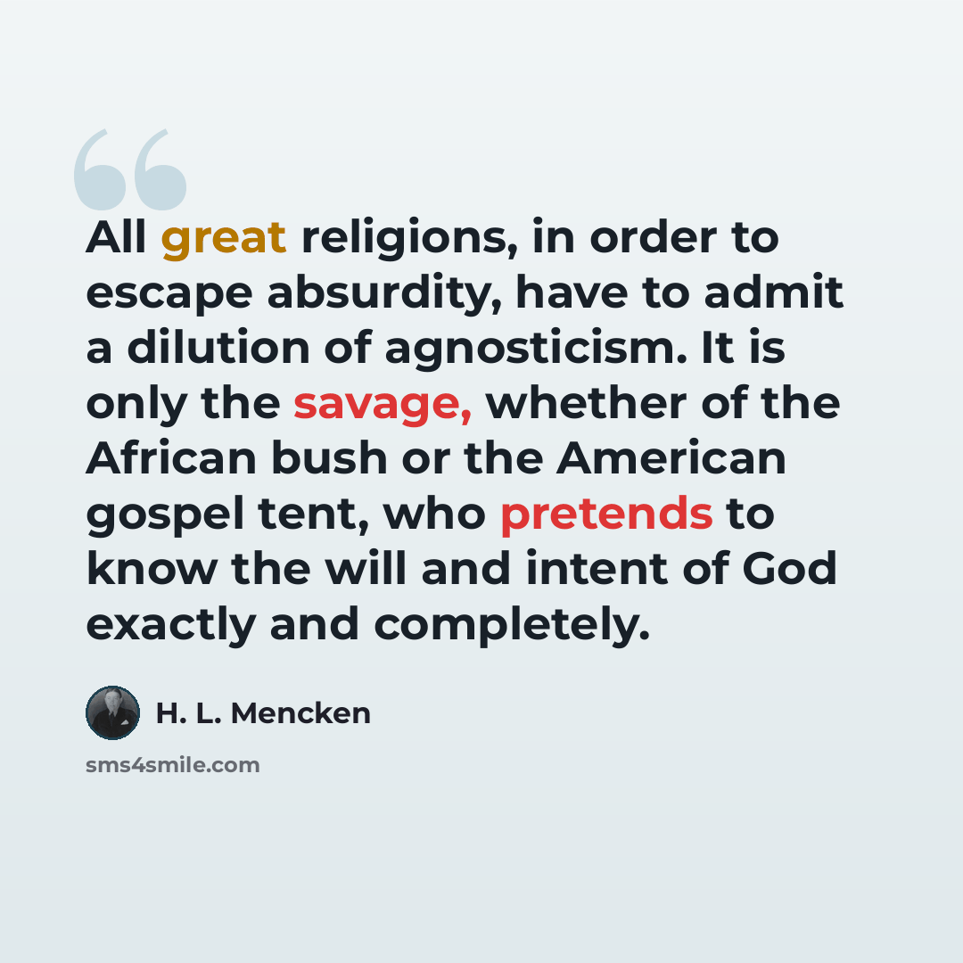 “All great religions, in order to escape absurdity, have to admit a dilution of agnosticism. It is only the savage, whether of the African bush or the American gospel tent, who pretends to know the will and intent of God exactly and completely.” quote by H. L. Mencken