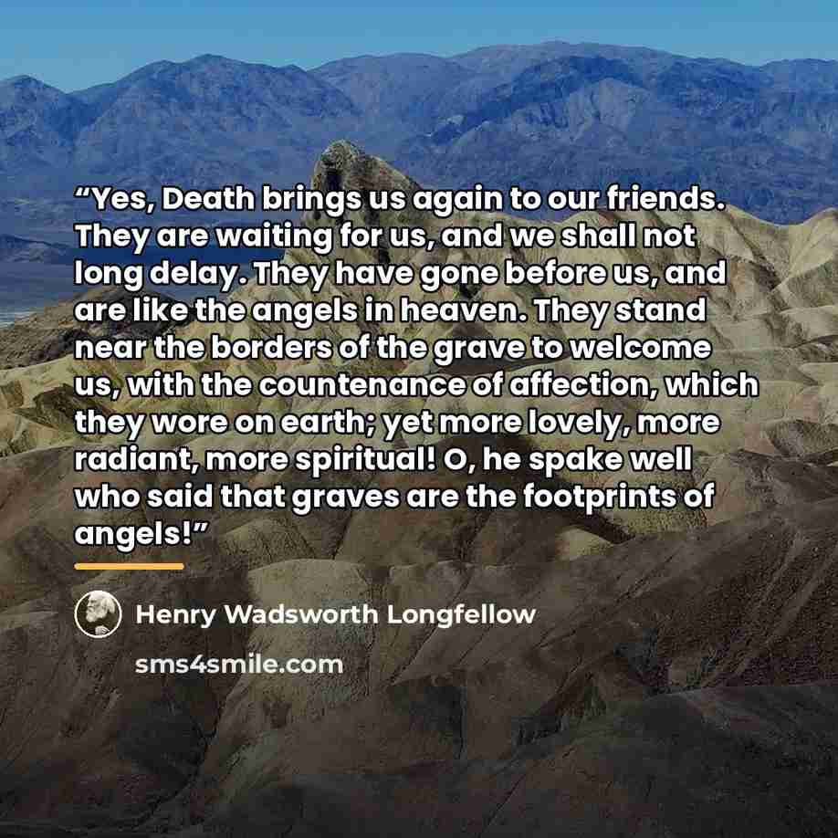 “Yes, Death brings us again to our friends. They are waiting for us, and we shall not long delay. They have gone before us, and are like the angels in heaven. They stand near the borders of the grave to welcome us, with the countenance of affection, which they wore on earth; yet more lovely, more…” quote by Henry Wadsworth Longfellow