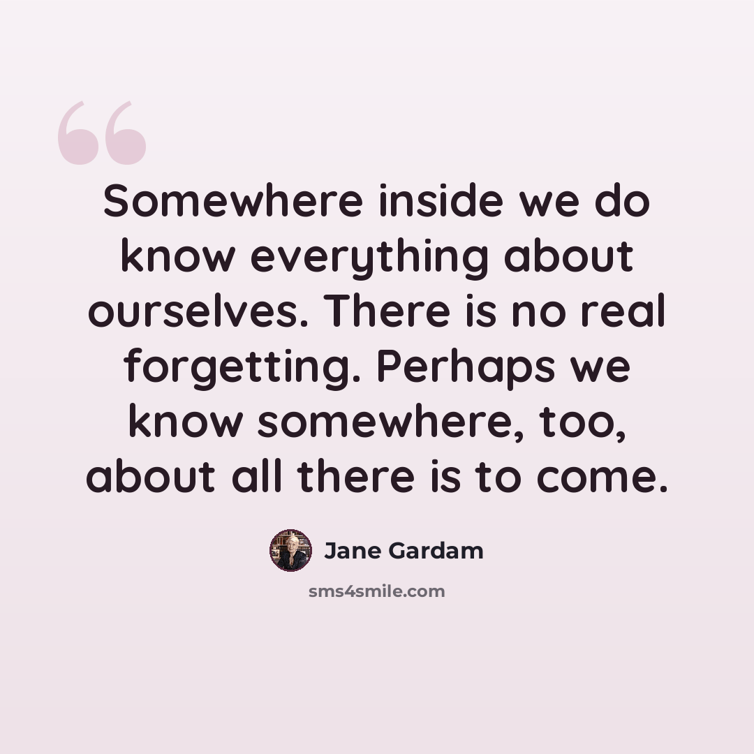 “Somewhere inside we do know everything about ourselves. There is no real forgetting. Perhaps we know somewhere, too, about all there is to come.” quote by Jane Gardam