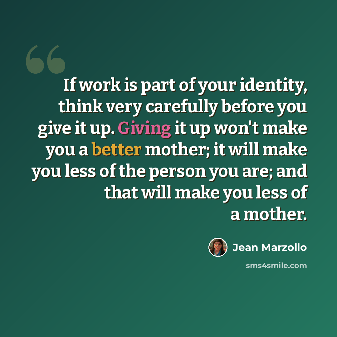 “If work is part of your identity, think very carefully before you give it up. Giving it up won't make you a better mother; it will make you less of the person you are; and that will make you less of a mother.” quote by Jean Marzollo