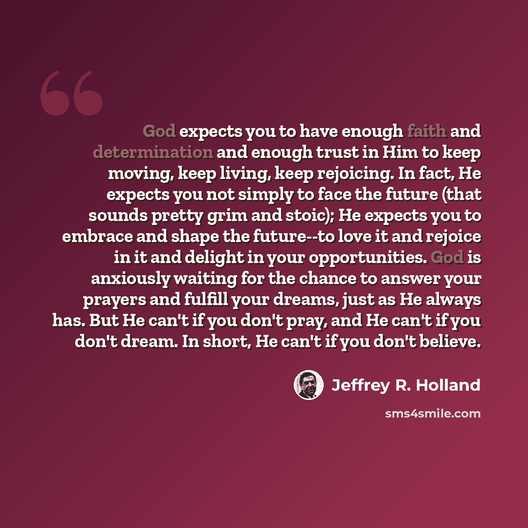 “God expects you to have enough faith and determination and enough trust in Him to keep moving, keep living, keep rejoicing. In fact, He expects you not simply to face the future (that sounds pretty grim and stoic); He expects you to embrace and shape the future--to love it and rejoice in it and…” quote by Jeffrey R. Holland