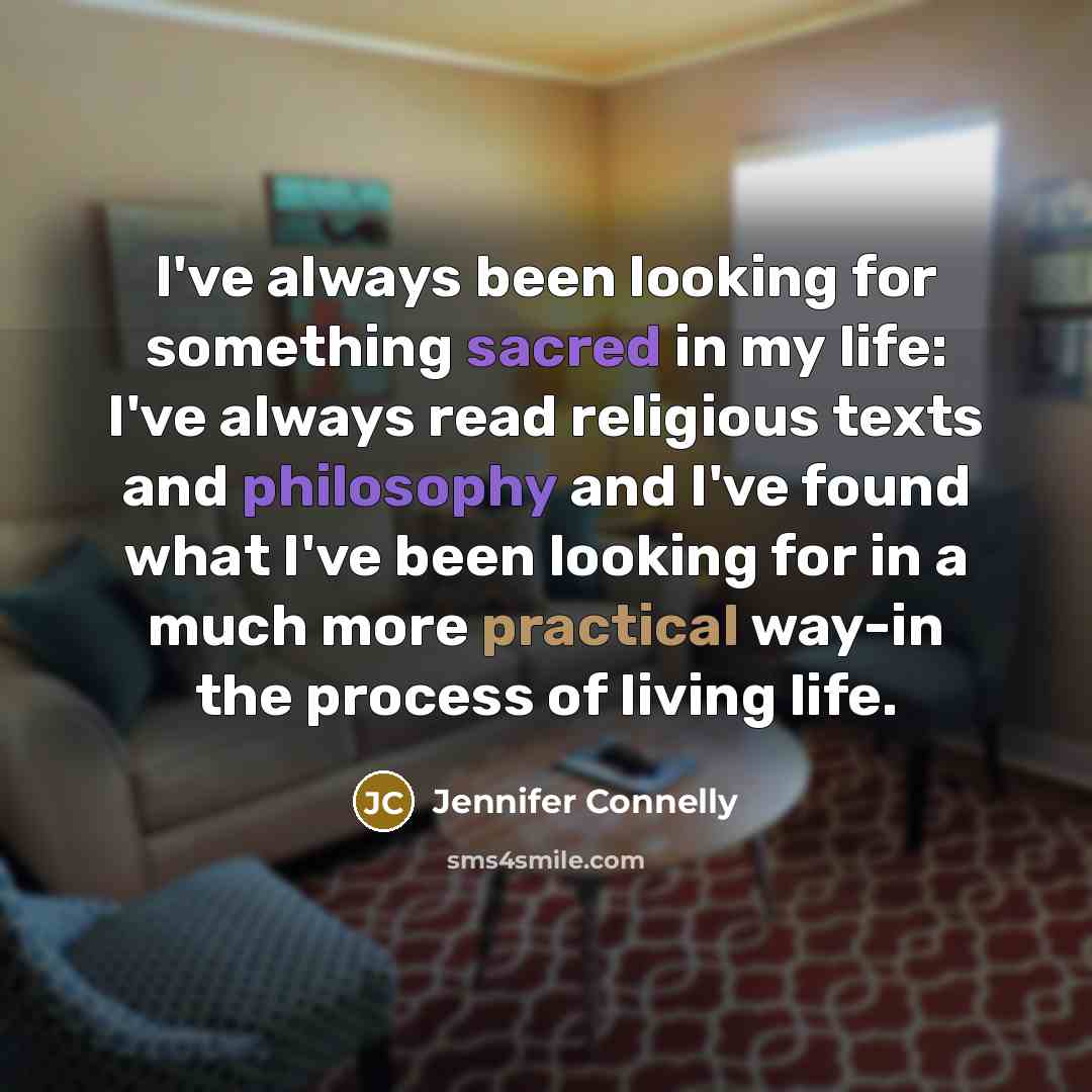 “I've always been looking for something sacred in my life: I've always read religious texts and philosophy and I've found what I've been looking for in a much more practical way-in the process of living life.” quote by Jennifer Connelly
