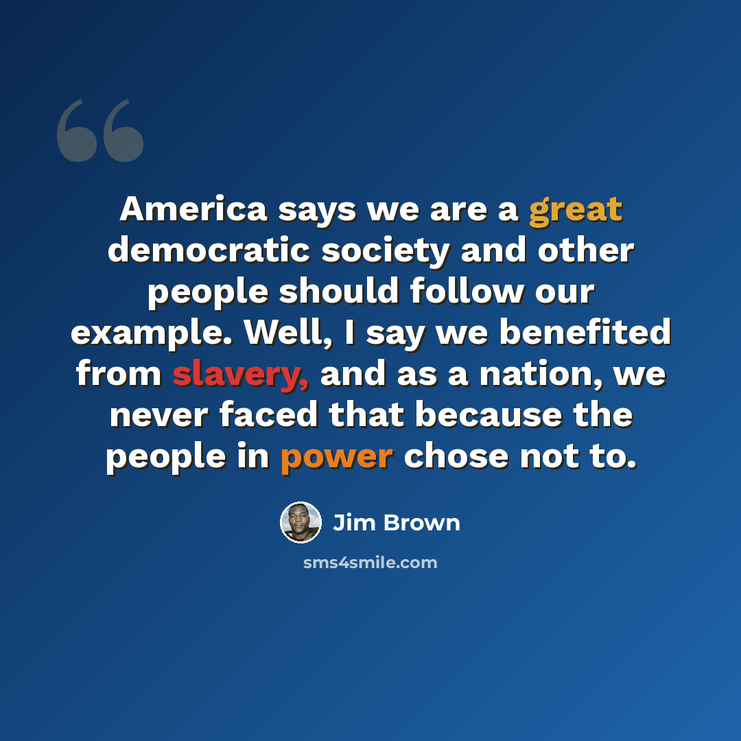 “America says we are a great democratic society and other people should follow our example. Well, I say we benefited from slavery, and as a nation, we never faced that because the people in power chose not to.” quote by Jim Brown