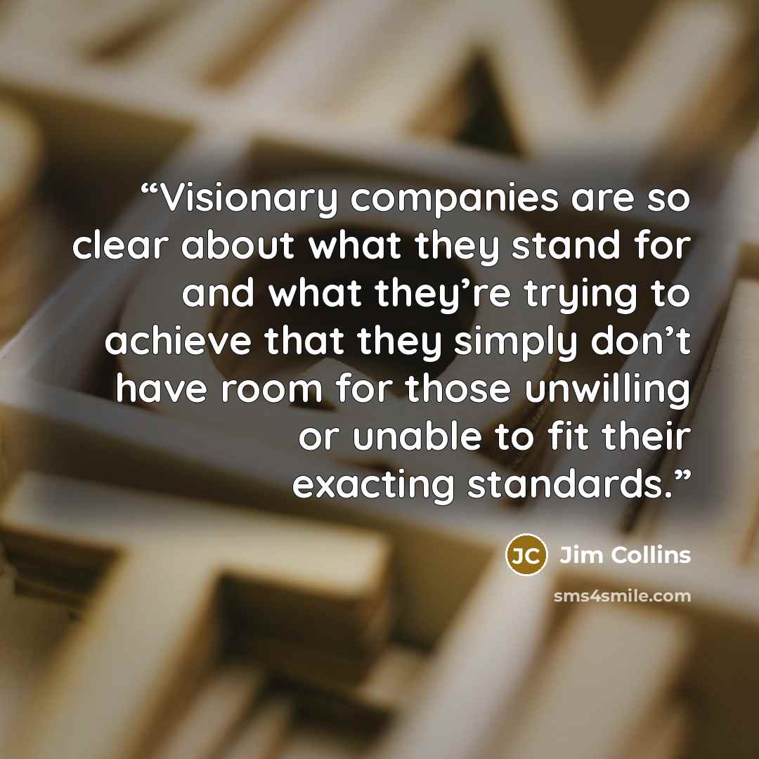 “Visionary companies are so clear about what they stand for and what they’re trying to achieve that they simply don’t have room for those unwilling or unable to fit their exacting standards.” quote by Jim Collins