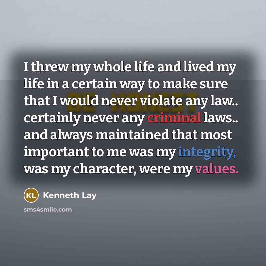 “I threw my whole life and lived my life in a certain way to make sure that I would never violate any law.. certainly never any criminal laws.. and always maintained that most important to me was my integrity, was my character, were my values.” quote by Kenneth Lay