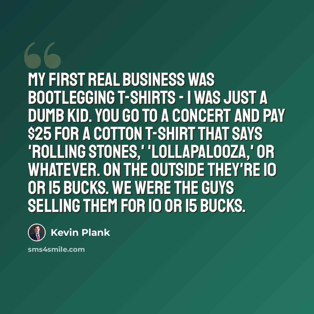 “My first real business was bootlegging T-shirts - I was just a dumb kid. You go to a concert and pay $25 for a cotton T-shirt that says 'Rolling Stones,' 'Lollapalooza,' or whatever. On the outside they're 10 or 15 bucks. We were the guys selling them for 10 or 15 bucks.” quote by Kevin Plank