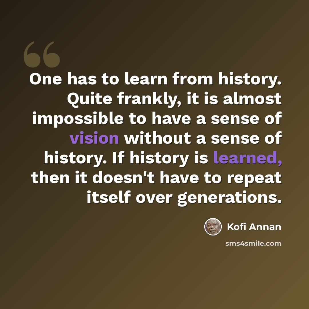“One has to learn from history. Quite frankly, it is almost impossible to have a sense of vision without a sense of history. If history is learned, then it doesn't have to repeat itself over generations.” quote by Kofi Annan