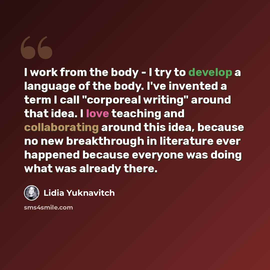“I work from the body - I try to develop a language of the body. I've invented a term I call "corporeal writing" around that idea. I love teaching and collaborating around this idea, because no new breakthrough in literature ever happened because everyone was doing what was already there.” quote by Lidia Yuknavitch