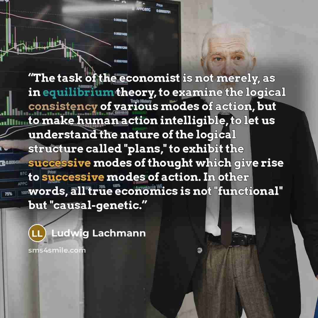 “The task of the economist is not merely, as in equilibrium theory, to examine the logical consistency of various modes of action, but to make human action intelligible, to let us understand the nature of the logical structure called "plans," to exhibit the successive modes of thought which give…” quote by Ludwig Lachmann