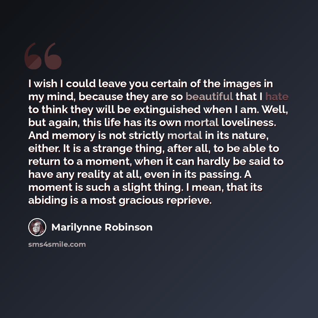 “I wish I could leave you certain of the images in my mind, because they are so beautiful that I hate to think they will be extinguished when I am. Well, but again, this life has its own mortal loveliness. And memory is not strictly mortal in its nature, either. It is a strange thing, after all, to…” quote by Marilynne Robinson