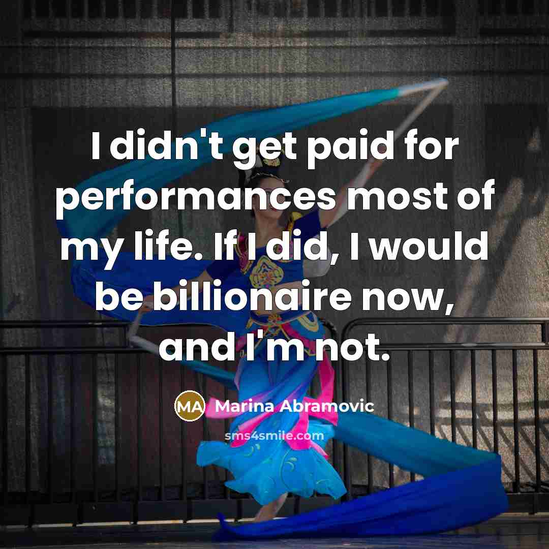 “I didn't get paid for performances most of my life. If I did, I would be billionaire now, and I'm not.” quote by Marina Abramovic