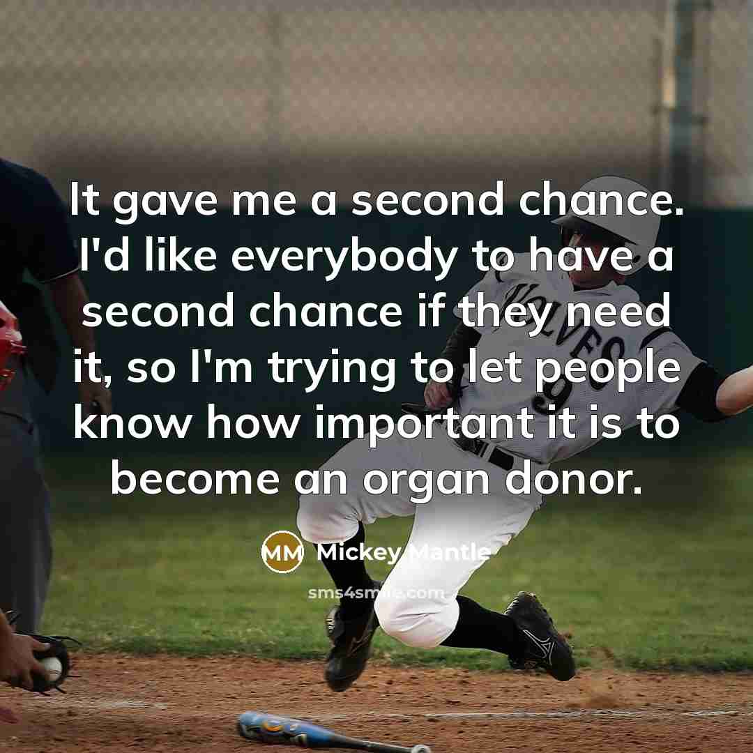 “It gave me a second chance. I'd like everybody to have a second chance if they need it, so I'm trying to let people know how important it is to become an organ donor.” quote by Mickey Mantle