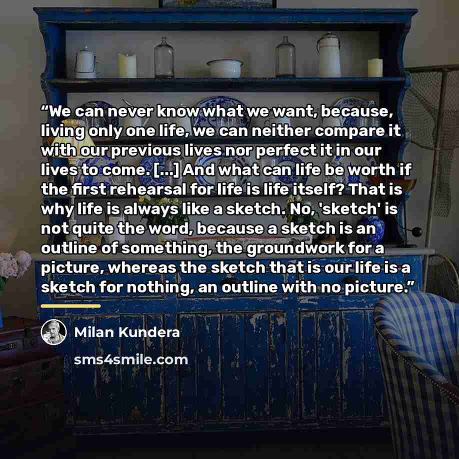 “We can never know what we want, because, living only one life, we can neither compare it with our previous lives nor perfect it in our lives to come. [...] And what can life be worth if the first rehearsal for life is life itself? That is why life is always like a sketch. No, 'sketch' is not quite…” quote by Milan Kundera