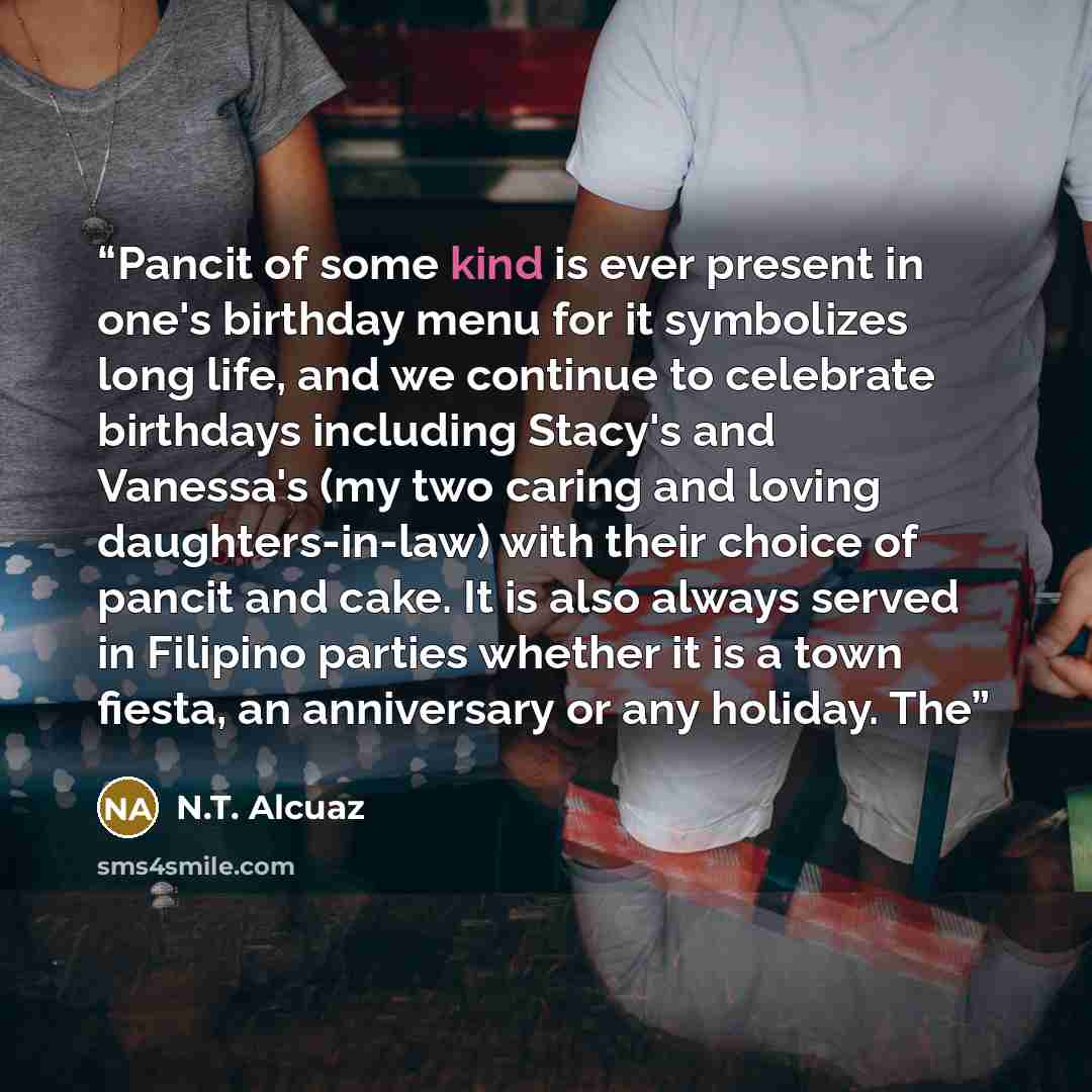 “Pancit of some kind is ever present in one's birthday menu for it symbolizes long life, and we continue to celebrate birthdays including Stacy's and Vanessa's (my two caring and loving daughters-in-law) with their choice of pancit and cake. It is also always served in Filipino parties whether it…” quote by N.T. Alcuaz