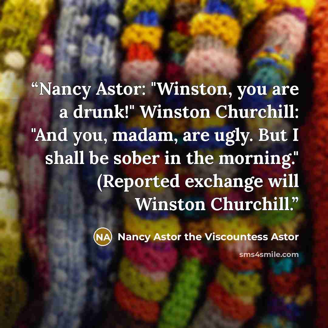 “Nancy Astor: "Winston, you are a drunk!" Winston Churchill: "And you, madam, are ugly. But I shall be sober in the morning." (Reported exchange will Winston Churchill.” quote by Nancy Astor the Viscountess Astor