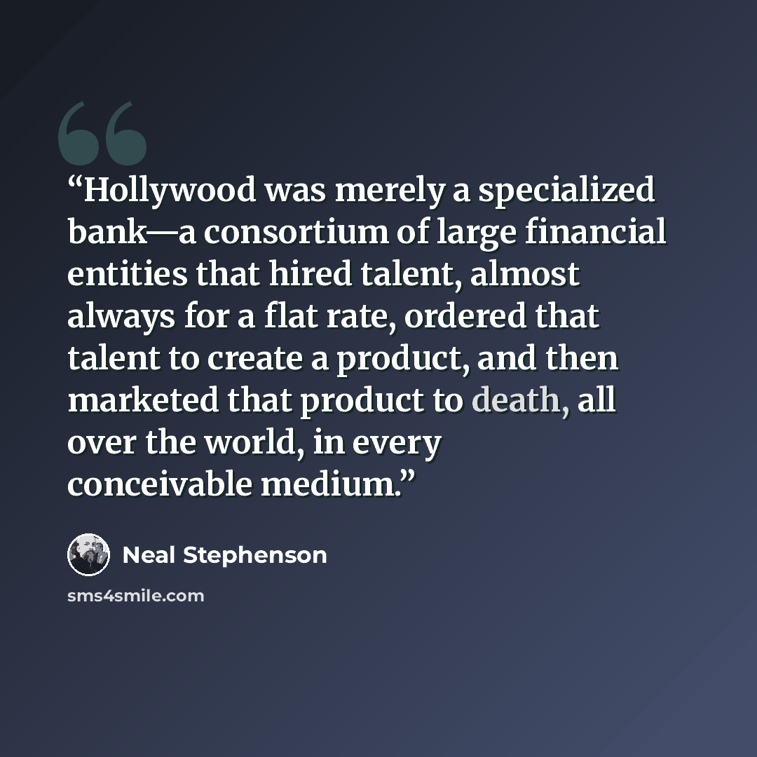 “Hollywood was merely a specialized bank—a consortium of large financial entities that hired talent, almost always for a flat rate, ordered that talent to create a product, and then marketed that product to death, all over the world, in every conceivable medium.” quote by Neal Stephenson