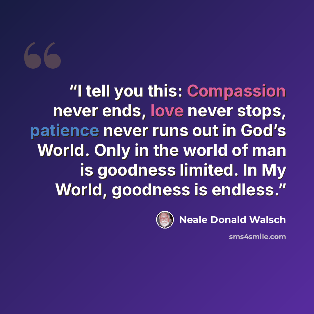 “I tell you this: Compassion never ends, love never stops, patience never runs out in God’s World. Only in the world of man is goodness limited. In My World, goodness is endless.” quote by Neale Donald Walsch