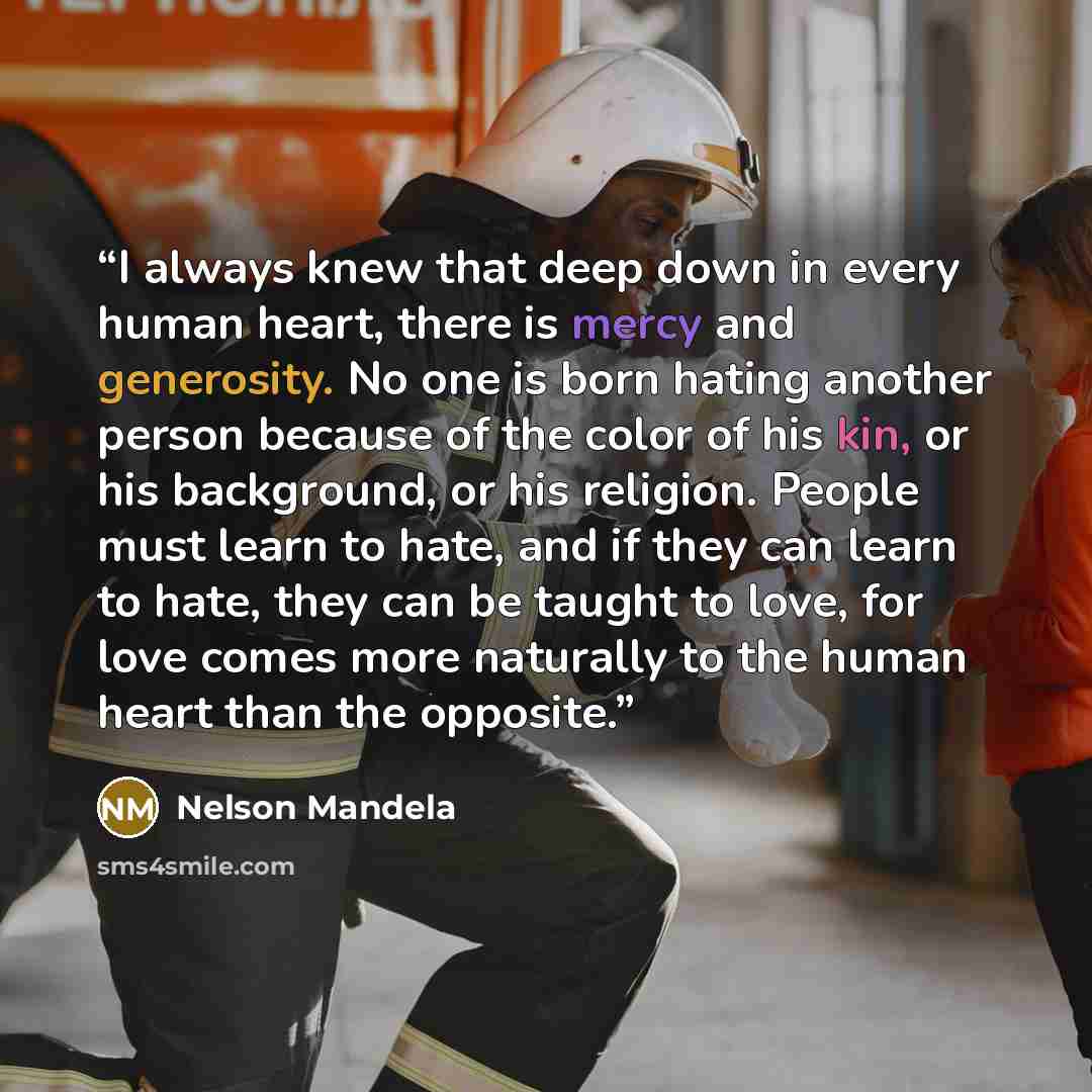 “I always knew that deep down in every human heart, there is mercy and generosity. No one is born hating another person because of the color of his kin, or his background, or his religion. People must learn to hate, and if they can learn to hate, they can be taught to love, for love comes more…” quote by Nelson Mandela