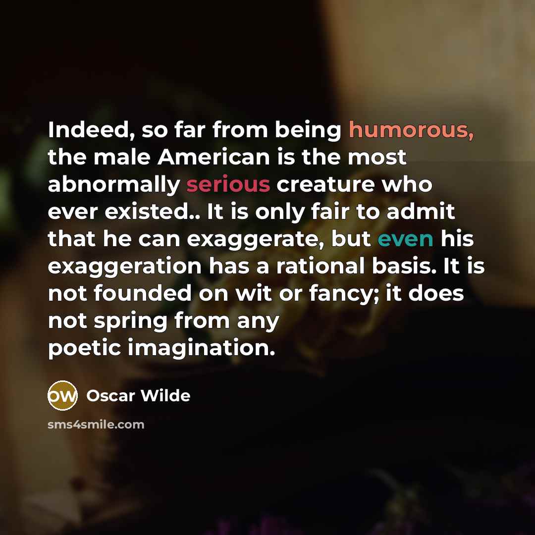“Indeed, so far from being humorous, the male American is the most abnormally serious creature who ever existed.. It is only fair to admit that he can exaggerate, but even his exaggeration has a rational basis. It is not founded on wit or fancy; it does not spring from any poetic imagination.” quote by Oscar Wilde