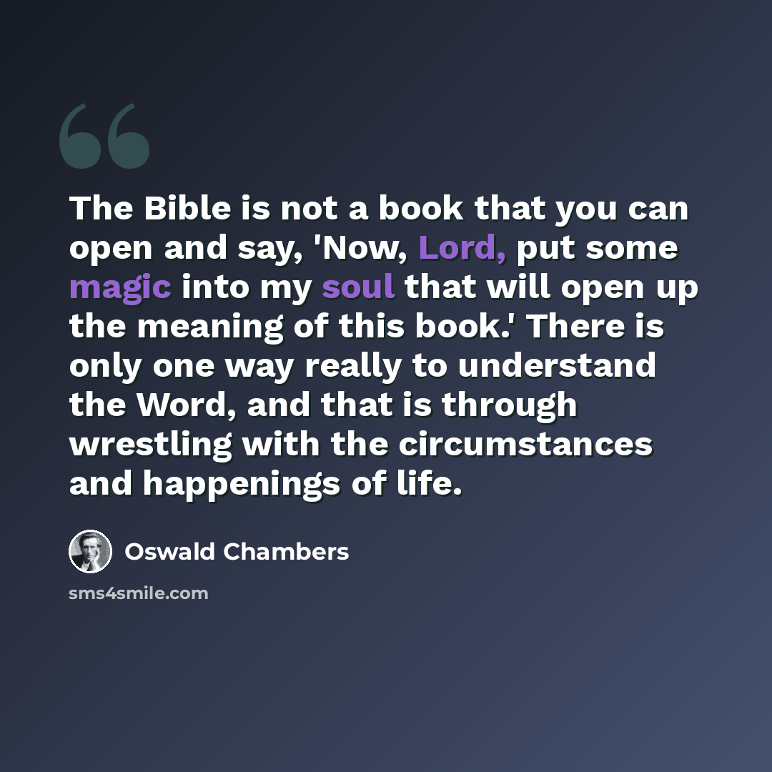 “The Bible is not a book that you can open and say, 'Now, Lord, put some magic into my soul that will open up the meaning of this book.' There is only one way really to understand the Word, and that is through wrestling with the circumstances and happenings of life.” quote by Oswald Chambers